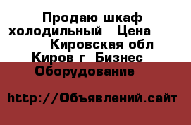Продаю шкаф холодильный › Цена ­ 16 000 - Кировская обл., Киров г. Бизнес » Оборудование   